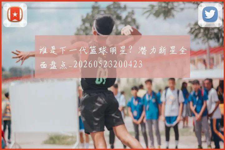 谁是下一代篮球明星？潜力新星全面盘点_20260523200423