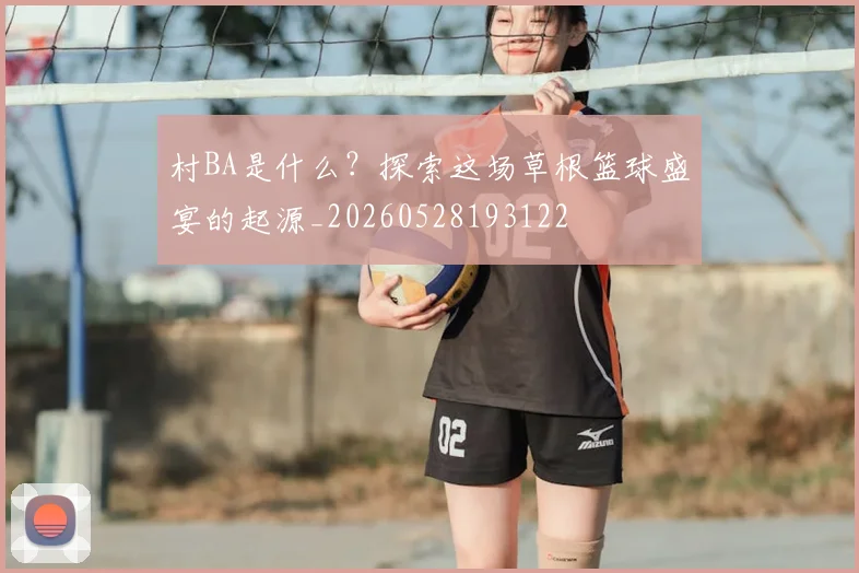 村BA是什么？探索这场草根篮球盛宴的起源_20260528193122