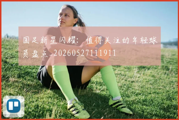 国足新星闪耀：值得关注的年轻球员盘点_20260527111911