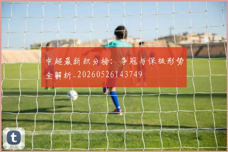 中超最新积分榜:争冠与保级形势全解析_20260526143749