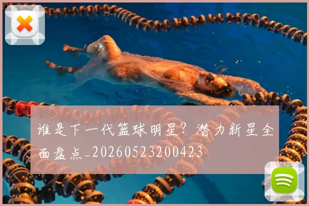 谁是下一代篮球明星？潜力新星全面盘点_20260523200423