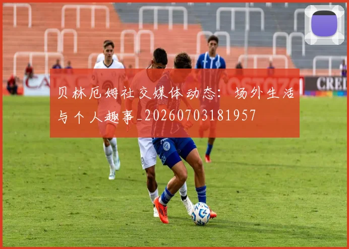 贝林厄姆社交媒体动态：场外生活与个人趣事_20260703181957