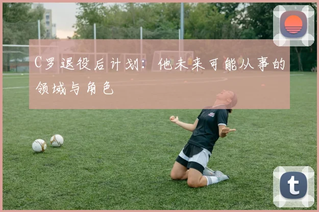 C罗退役后计划：他未来可能从事的领域与角色