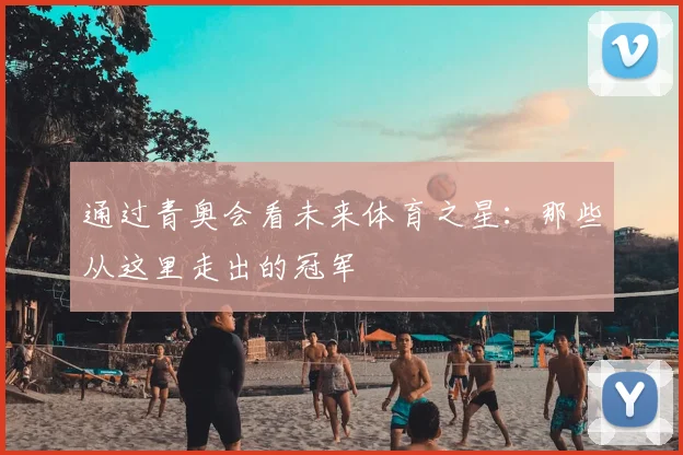 通过青奥会看未来体育之星：那些从这里走出的冠军