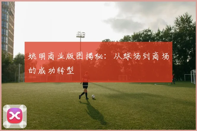 姚明商业版图揭秘：从球场到商场的成功转型