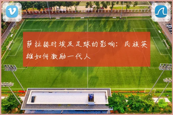 萨拉赫对埃及足球的影响：民族英雄如何激励一代人