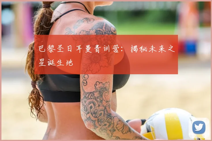 巴黎圣日耳曼青训营：揭秘未来之星诞生地