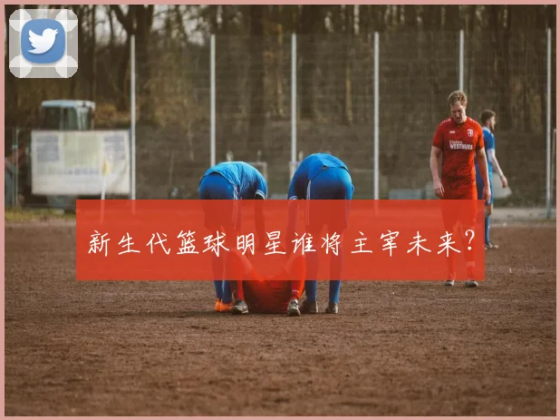 新生代篮球明星谁将主宰未来？