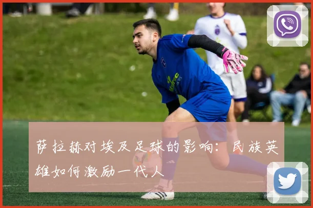 萨拉赫对埃及足球的影响：民族英雄如何激励一代人