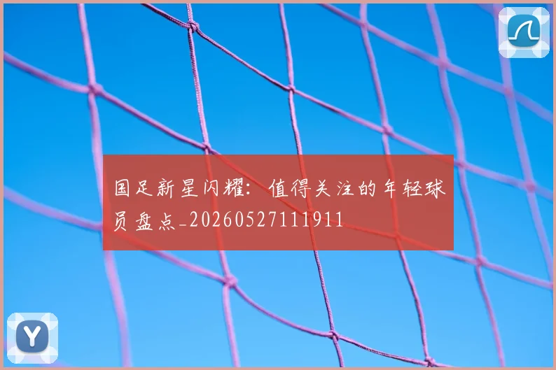 国足新星闪耀：值得关注的年轻球员盘点_20260527111911