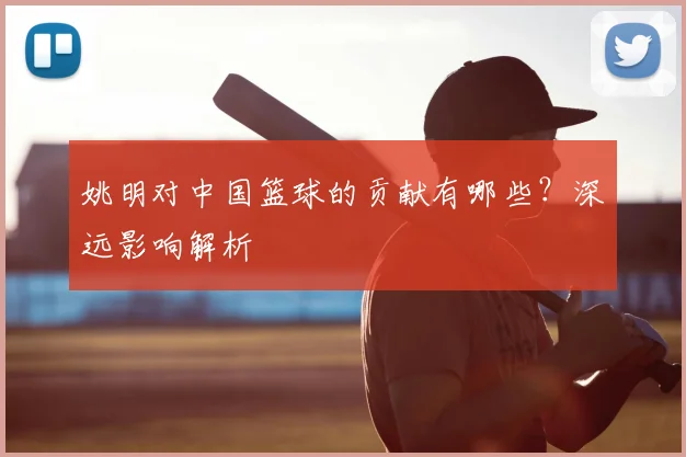 姚明对中国篮球的贡献有哪些？深远影响解析