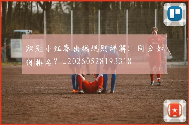 欧冠小组赛出线规则详解：同分如何排名？_20260528193318