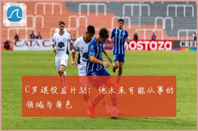 C罗退役后计划：他未来可能从事的领域与角色